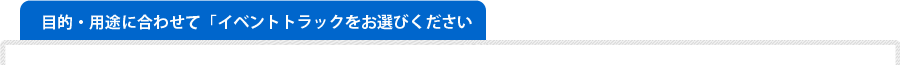 用途に合わせてイベントトラックをお選びください