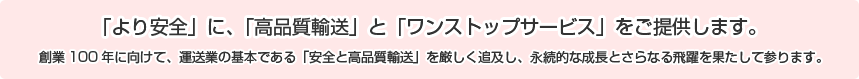 「より安全」に、「高品質輸送」と「ワンストップサービス」をご提供します。創業１００年に向けて、運送業の基本である「安全と高品質輸送」を厳しく追求し、永続的な成長とさらなる躍進を果たして参ります。