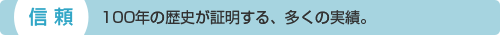 信頼：100年の歴史が証明する、多くの実績。
