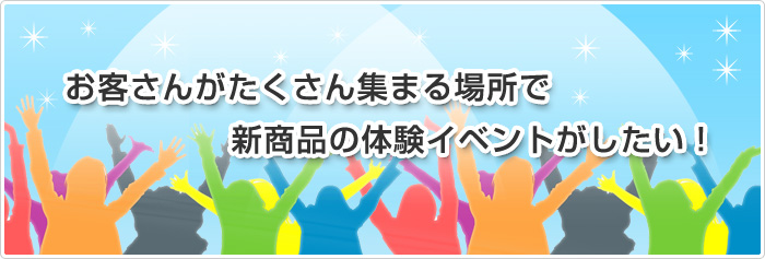 お客さんがたくさん集まるところで、新商品の体験イベントがしたい！